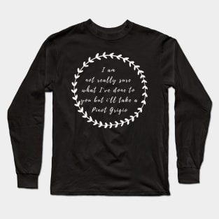 I'm not really sure what I've done to you But I'll take a Pinot Grigio Long Sleeve T-Shirt